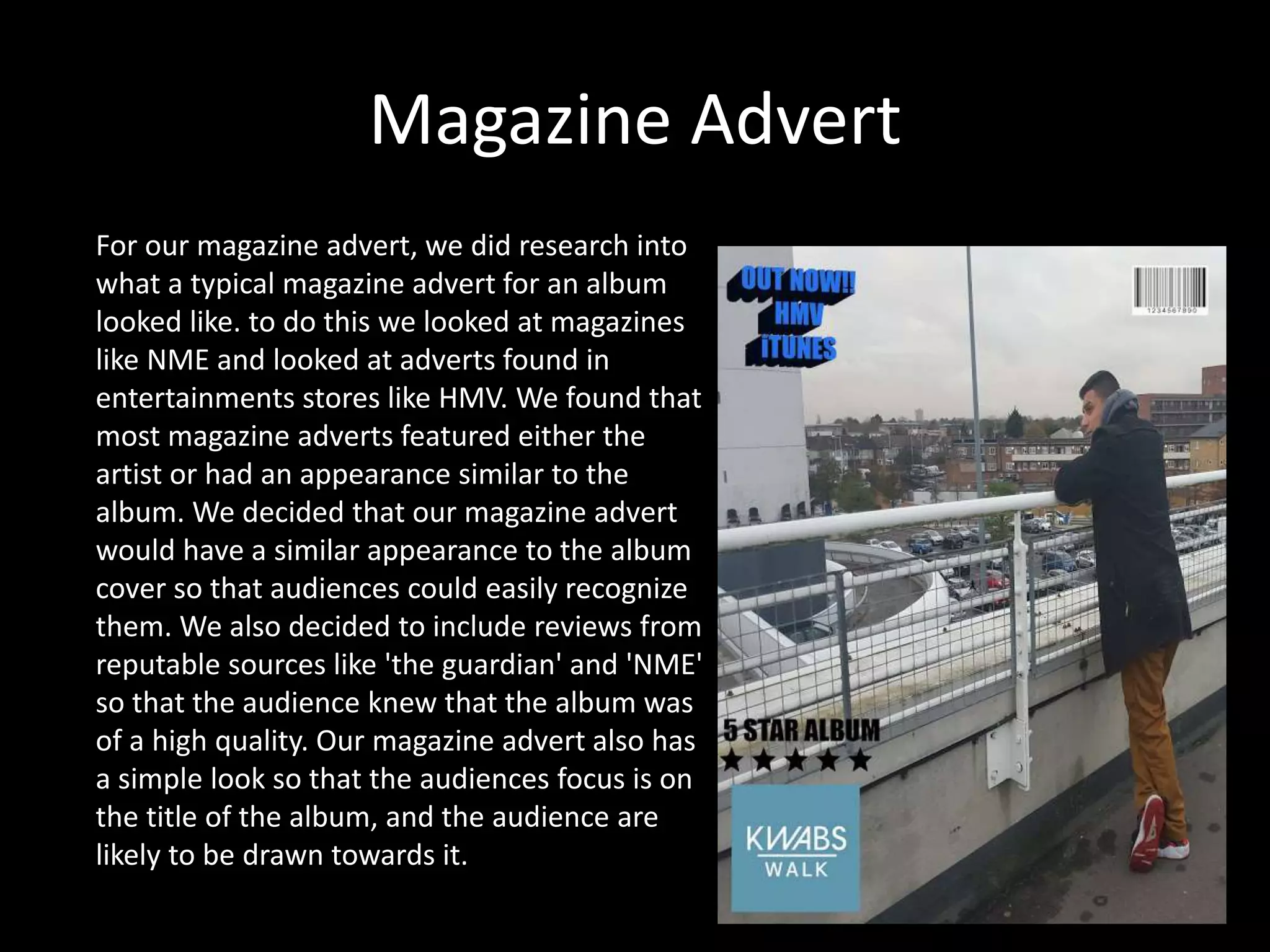Magazine Advert
For our magazine advert, we did research into
what a typical magazine advert for an album
looked like. to do this we looked at magazines
like NME and looked at adverts found in
entertainments stores like HMV. We found that
most magazine adverts featured either the
artist or had an appearance similar to the
album. We decided that our magazine advert
would have a similar appearance to the album
cover so that audiences could easily recognize
them. We also decided to include reviews from
reputable sources like 'the guardian' and 'NME'
so that the audience knew that the album was
of a high quality. Our magazine advert also has
a simple look so that the audiences focus is on
the title of the album, and the audience are
likely to be drawn towards it.
 
