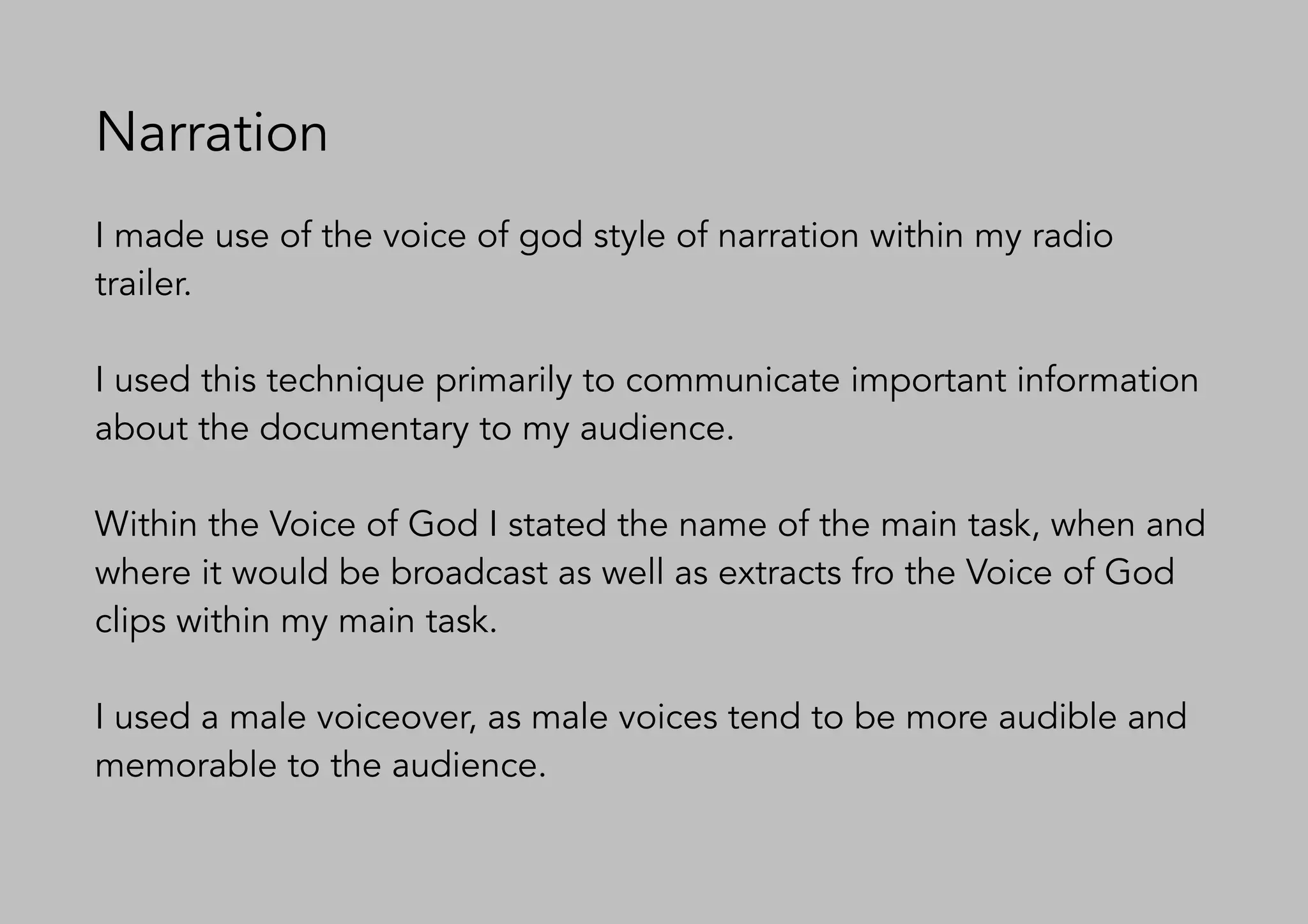 Narration
I made use of the voice of god style of narration within my radio
trailer.
I used this technique primarily to communicate important information
about the documentary to my audience.
Within the Voice of God I stated the name of the main task, when and
where it would be broadcast as well as extracts fro the Voice of God
clips within my main task.
I used a male voiceover, as male voices tend to be more audible and
memorable to the audience.
 