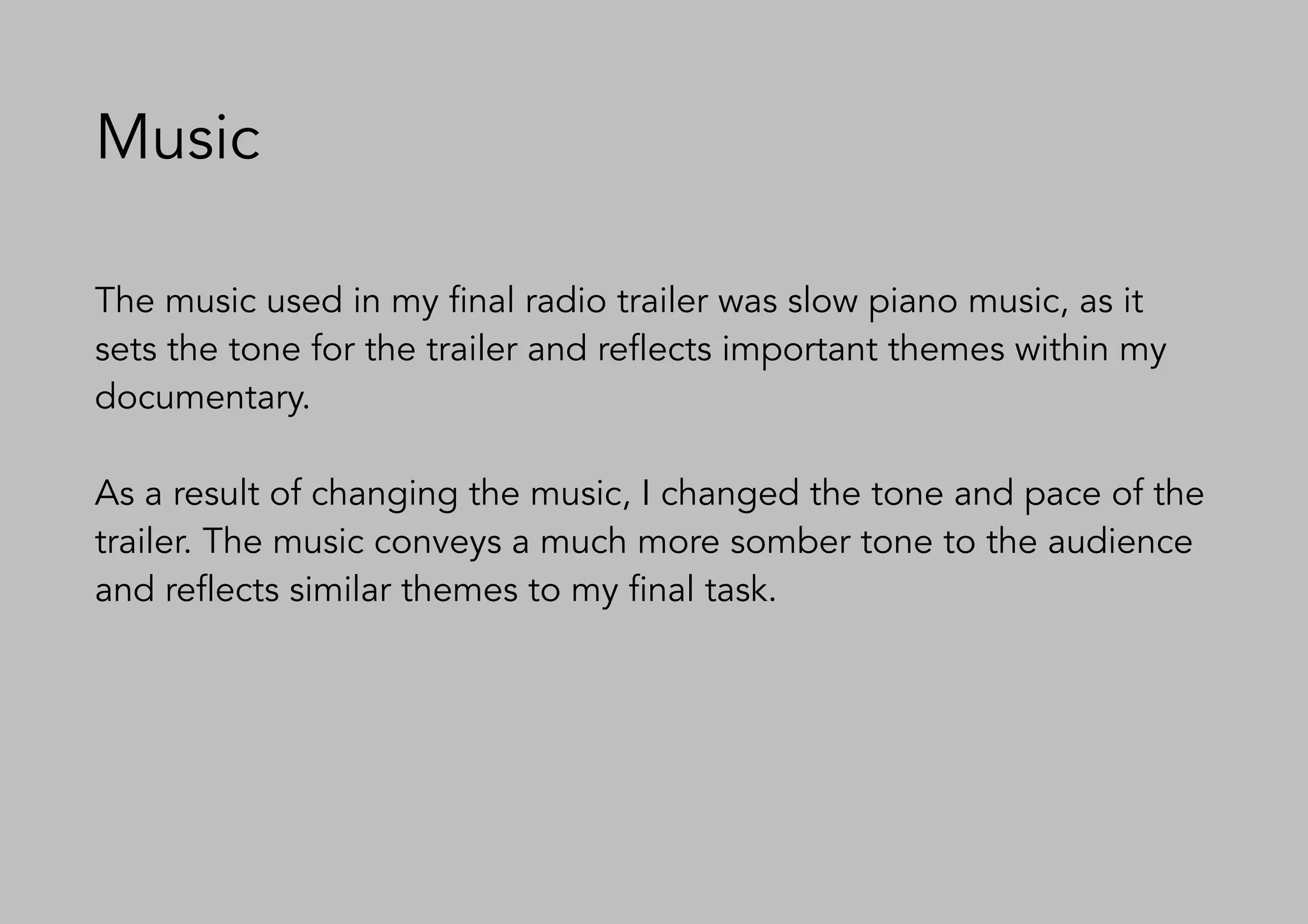 Music
The music used in my final radio trailer was slow piano music, as it
sets the tone for the trailer and reflects important themes within my
documentary.
As a result of changing the music, I changed the tone and pace of the
trailer. The music conveys a much more somber tone to the audience
and reflects similar themes to my final task.
 