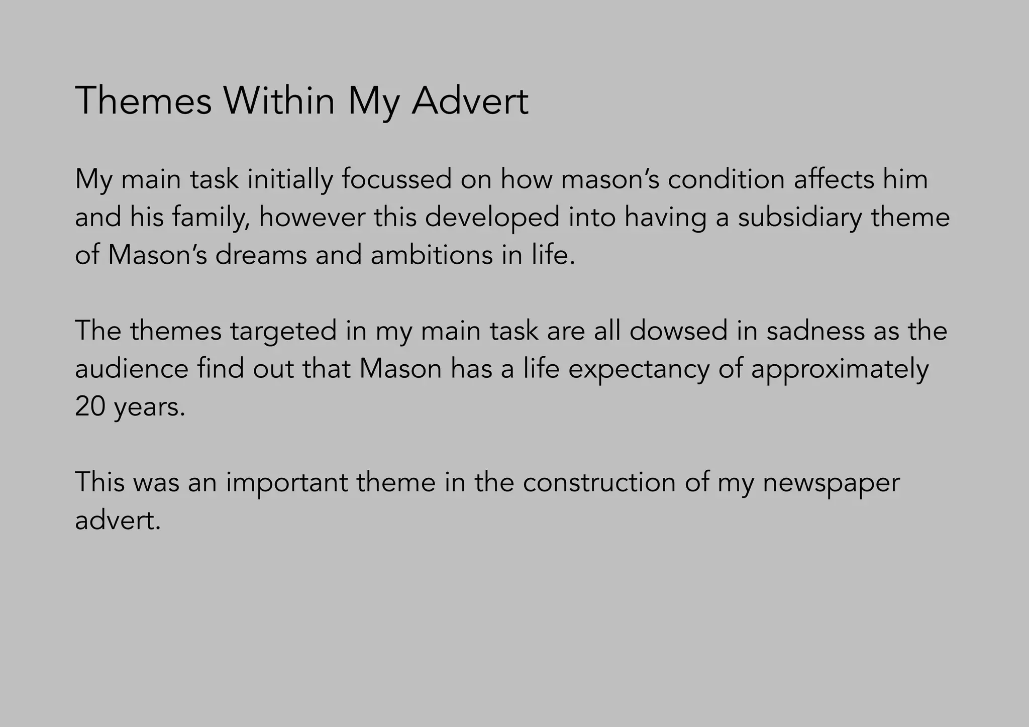 Themes Within My Advert
My main task initially focussed on how mason’s condition affects him
and his family, however this developed into having a subsidiary theme
of Mason’s dreams and ambitions in life.
The themes targeted in my main task are all dowsed in sadness as the
audience find out that Mason has a life expectancy of approximately
20 years.
This was an important theme in the construction of my newspaper
advert.
 