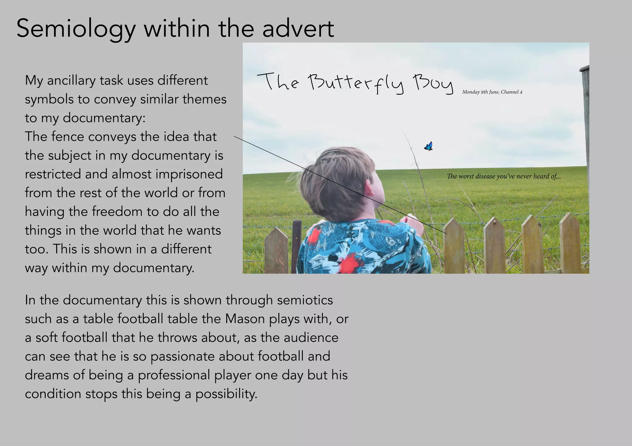 Semiology within the advert
My ancillary task uses different
symbols to convey similar themes
to my documentary:
The fence conveys the idea that
the subject in my documentary is
restricted and almost imprisoned
from the rest of the world or from
having the freedom to do all the
things in the world that he wants
too. This is shown in a different
way within my documentary.
In the documentary this is shown through semiotics
such as a table football table the Mason plays with, or
a soft football that he throws about, as the audience
can see that he is so passionate about football and
dreams of being a professional player one day but his
condition stops this being a possibility.
 