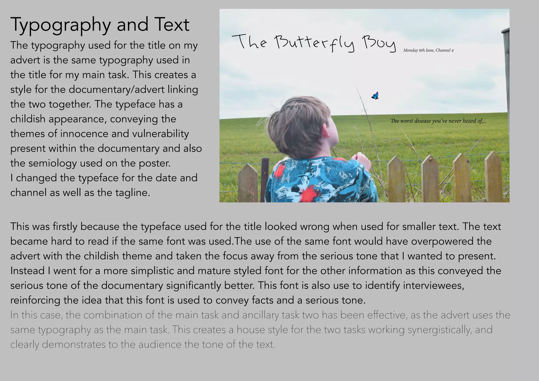 Typography and Text
The typography used for the title on my
advert is the same typography used in
the title for my main task. This creates a
style for the documentary/advert linking
the two together. The typeface has a
childish appearance, conveying the
themes of innocence and vulnerability
present within the documentary and also
the semiology used on the poster.
I changed the typeface for the date and
channel as well as the tagline.
This was firstly because the typeface used for the title looked wrong when used for smaller text. The text
became hard to read if the same font was used.The use of the same font would have overpowered the
advert with the childish theme and taken the focus away from the serious tone that I wanted to present.
Instead I went for a more simplistic and mature styled font for the other information as this conveyed the
serious tone of the documentary significantly better. This font is also use to identify interviewees,
reinforcing the idea that this font is used to convey facts and a serious tone.
In this case, the combination of the main task and ancillary task two has been effective, as the advert uses the
same typography as the main task. This creates a house style for the two tasks working synergistically, and
clearly demonstrates to the audience the tone of the text.
 