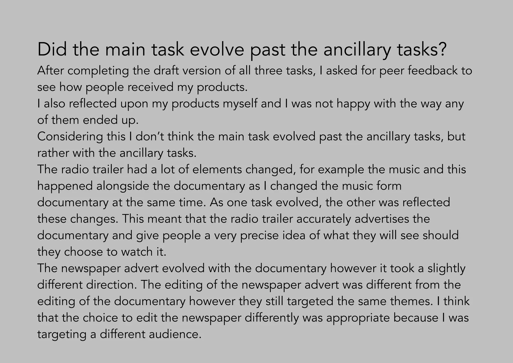 Did the main task evolve past the ancillary tasks?
After completing the draft version of all three tasks, I asked for peer feedback to
see how people received my products.
I also reflected upon my products myself and I was not happy with the way any
of them ended up.
Considering this I don’t think the main task evolved past the ancillary tasks, but
rather with the ancillary tasks.
The radio trailer had a lot of elements changed, for example the music and this
happened alongside the documentary as I changed the music form
documentary at the same time. As one task evolved, the other was reflected
these changes. This meant that the radio trailer accurately advertises the
documentary and give people a very precise idea of what they will see should
they choose to watch it.
The newspaper advert evolved with the documentary however it took a slightly
different direction. The editing of the newspaper advert was different from the
editing of the documentary however they still targeted the same themes. I think
that the choice to edit the newspaper differently was appropriate because I was
targeting a different audience.
 