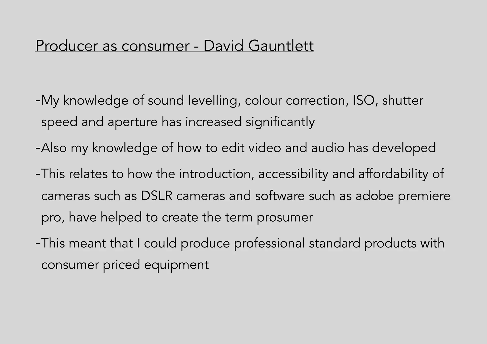 Producer as consumer - David Gauntlett
-My knowledge of sound levelling, colour correction, ISO, shutter
speed and aperture has increased significantly
-Also my knowledge of how to edit video and audio has developed
-This relates to how the introduction, accessibility and affordability of
cameras such as DSLR cameras and software such as adobe premiere
pro, have helped to create the term prosumer
-This meant that I could produce professional standard products with
consumer priced equipment
 