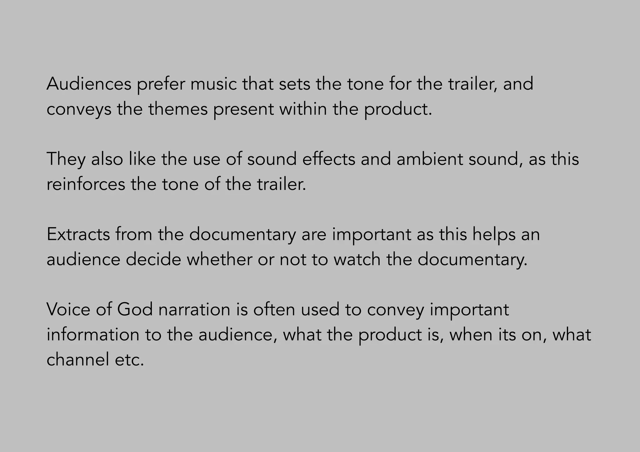 Audiences prefer music that sets the tone for the trailer, and
conveys the themes present within the product.
They also like the use of sound effects and ambient sound, as this
reinforces the tone of the trailer.
Extracts from the documentary are important as this helps an
audience decide whether or not to watch the documentary.
Voice of God narration is often used to convey important
information to the audience, what the product is, when its on, what
channel etc.
 