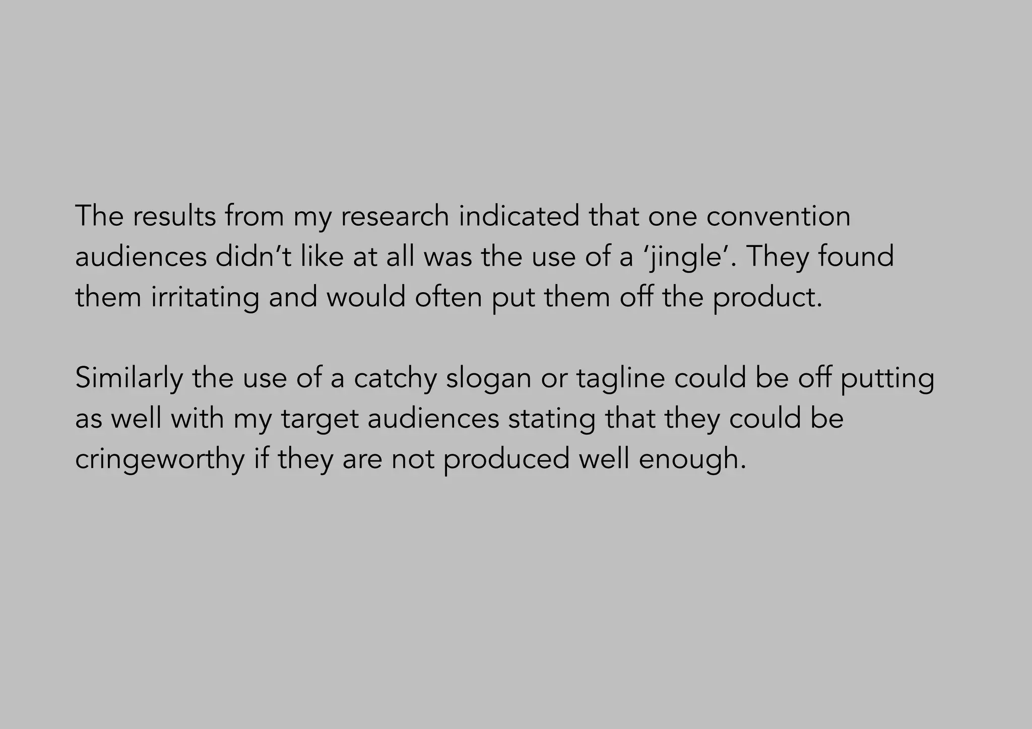 The results from my research indicated that one convention
audiences didn’t like at all was the use of a ‘jingle’. They found
them irritating and would often put them off the product.
Similarly the use of a catchy slogan or tagline could be off putting
as well with my target audiences stating that they could be
cringeworthy if they are not produced well enough.
 