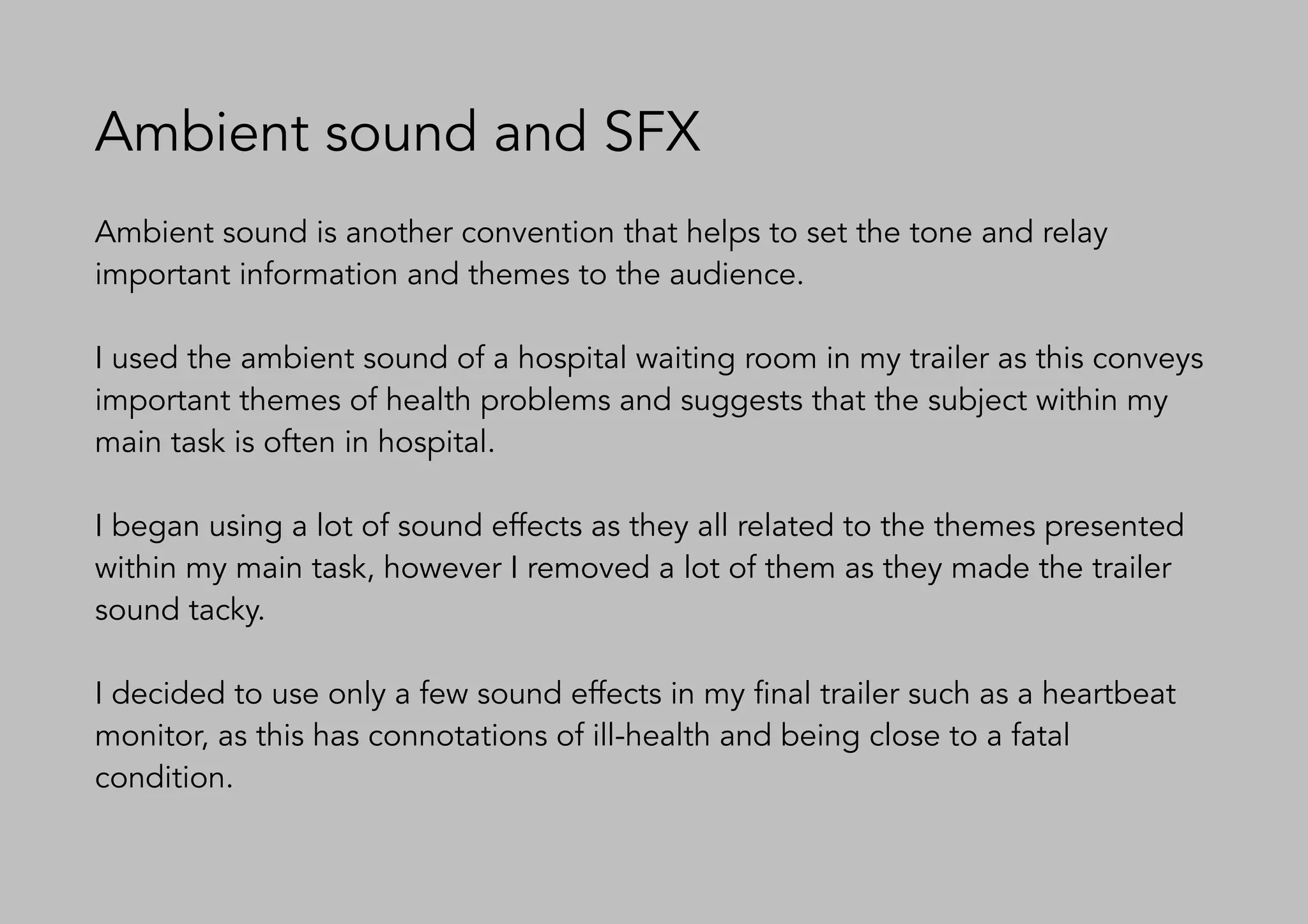 Ambient sound and SFX
Ambient sound is another convention that helps to set the tone and relay
important information and themes to the audience.
I used the ambient sound of a hospital waiting room in my trailer as this conveys
important themes of health problems and suggests that the subject within my
main task is often in hospital.
I began using a lot of sound effects as they all related to the themes presented
within my main task, however I removed a lot of them as they made the trailer
sound tacky.
I decided to use only a few sound effects in my final trailer such as a heartbeat
monitor, as this has connotations of ill-health and being close to a fatal
condition.
 