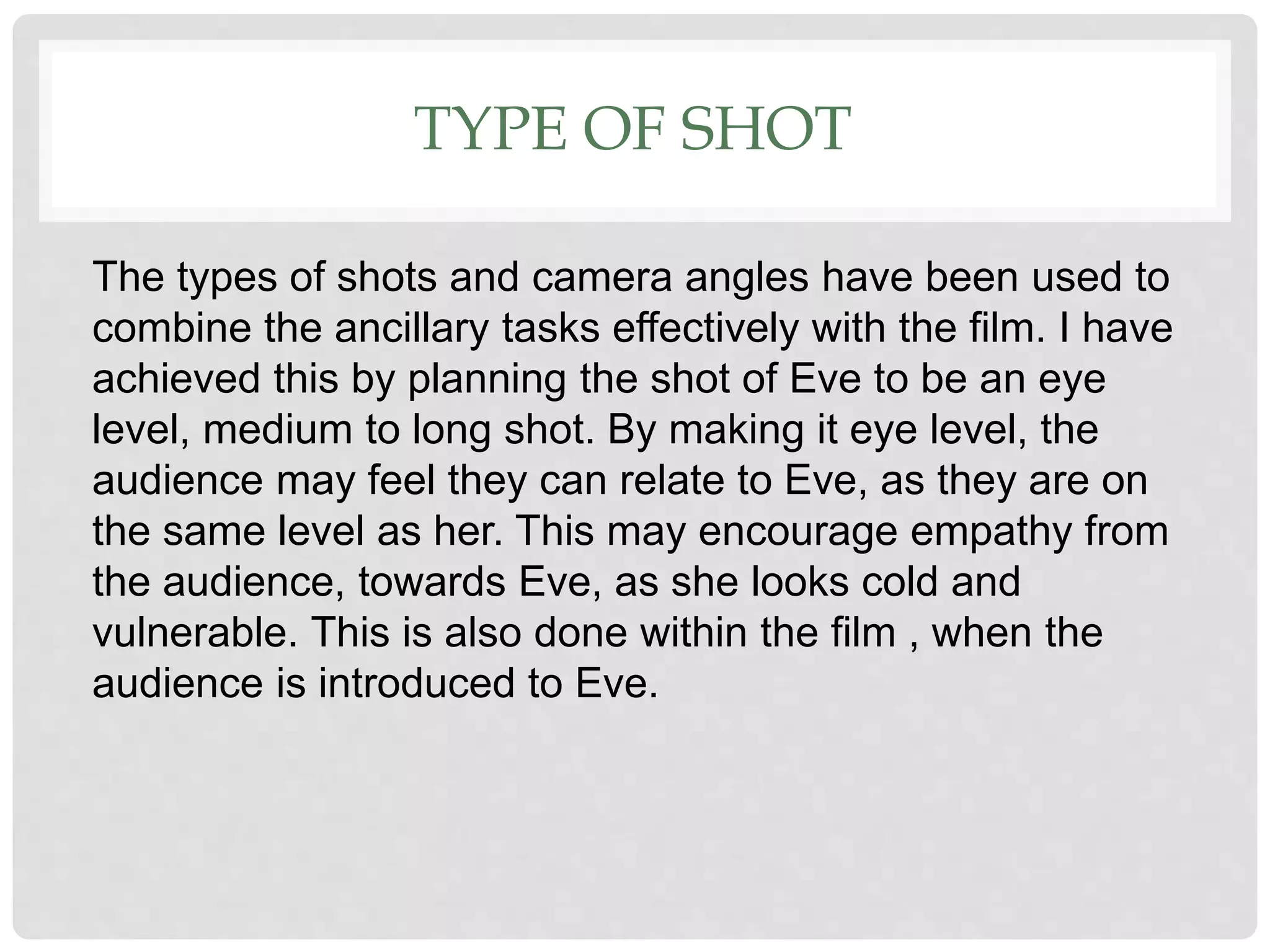 TYPE OF SHOT
The types of shots and camera angles have been used to
combine the ancillary tasks effectively with the film. I have
achieved this by planning the shot of Eve to be an eye
level, medium to long shot. By making it eye level, the
audience may feel they can relate to Eve, as they are on
the same level as her. This may encourage empathy from
the audience, towards Eve, as she looks cold and
vulnerable. This is also done within the film , when the
audience is introduced to Eve.
 