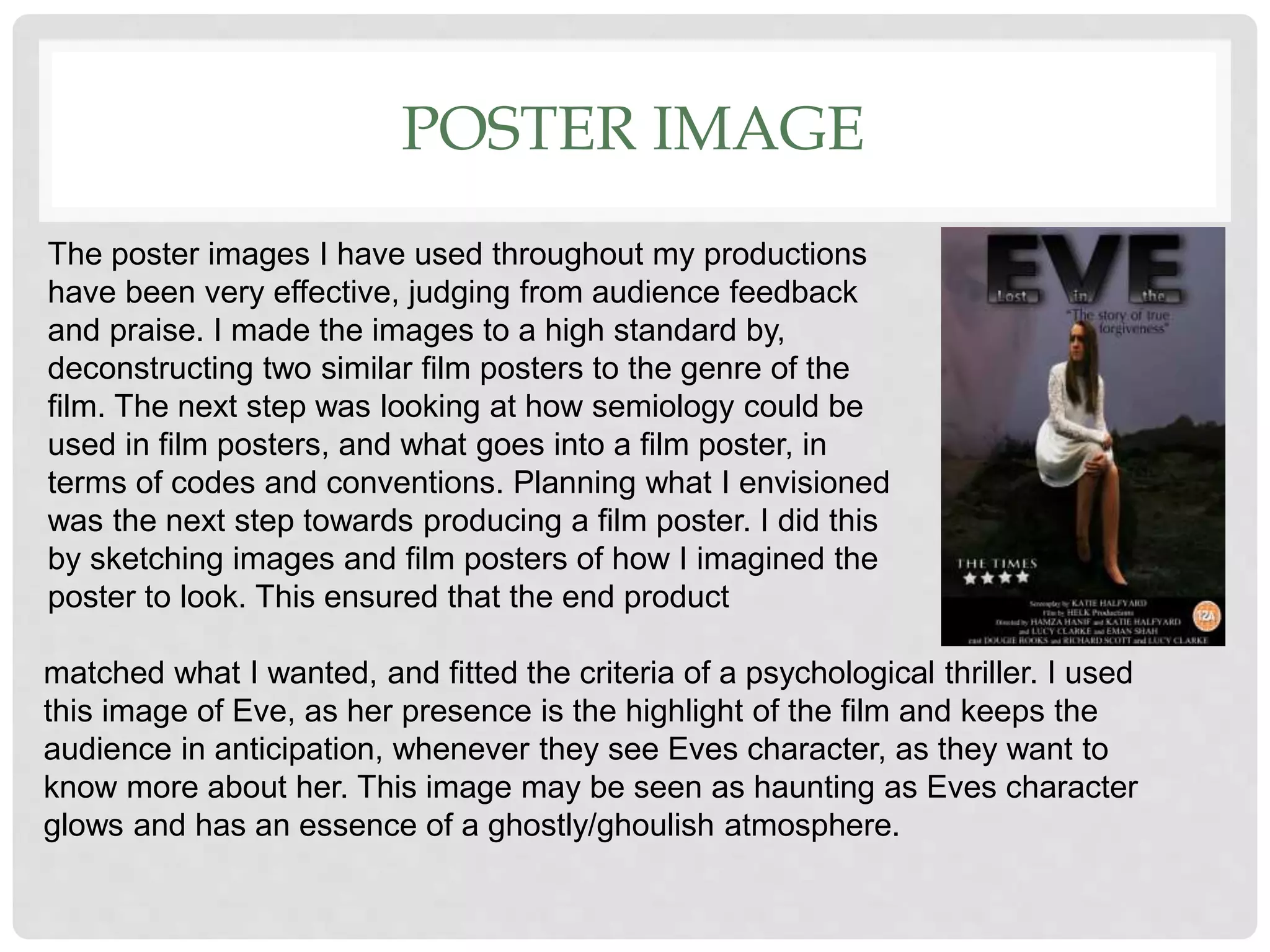 POSTER IMAGE
matched what I wanted, and fitted the criteria of a psychological thriller. I used
this image of Eve, as her presence is the highlight of the film and keeps the
audience in anticipation, whenever they see Eves character, as they want to
know more about her. This image may be seen as haunting as Eves character
glows and has an essence of a ghostly/ghoulish atmosphere.
The poster images I have used throughout my productions
have been very effective, judging from audience feedback
and praise. I made the images to a high standard by,
deconstructing two similar film posters to the genre of the
film. The next step was looking at how semiology could be
used in film posters, and what goes into a film poster, in
terms of codes and conventions. Planning what I envisioned
was the next step towards producing a film poster. I did this
by sketching images and film posters of how I imagined the
poster to look. This ensured that the end product
 