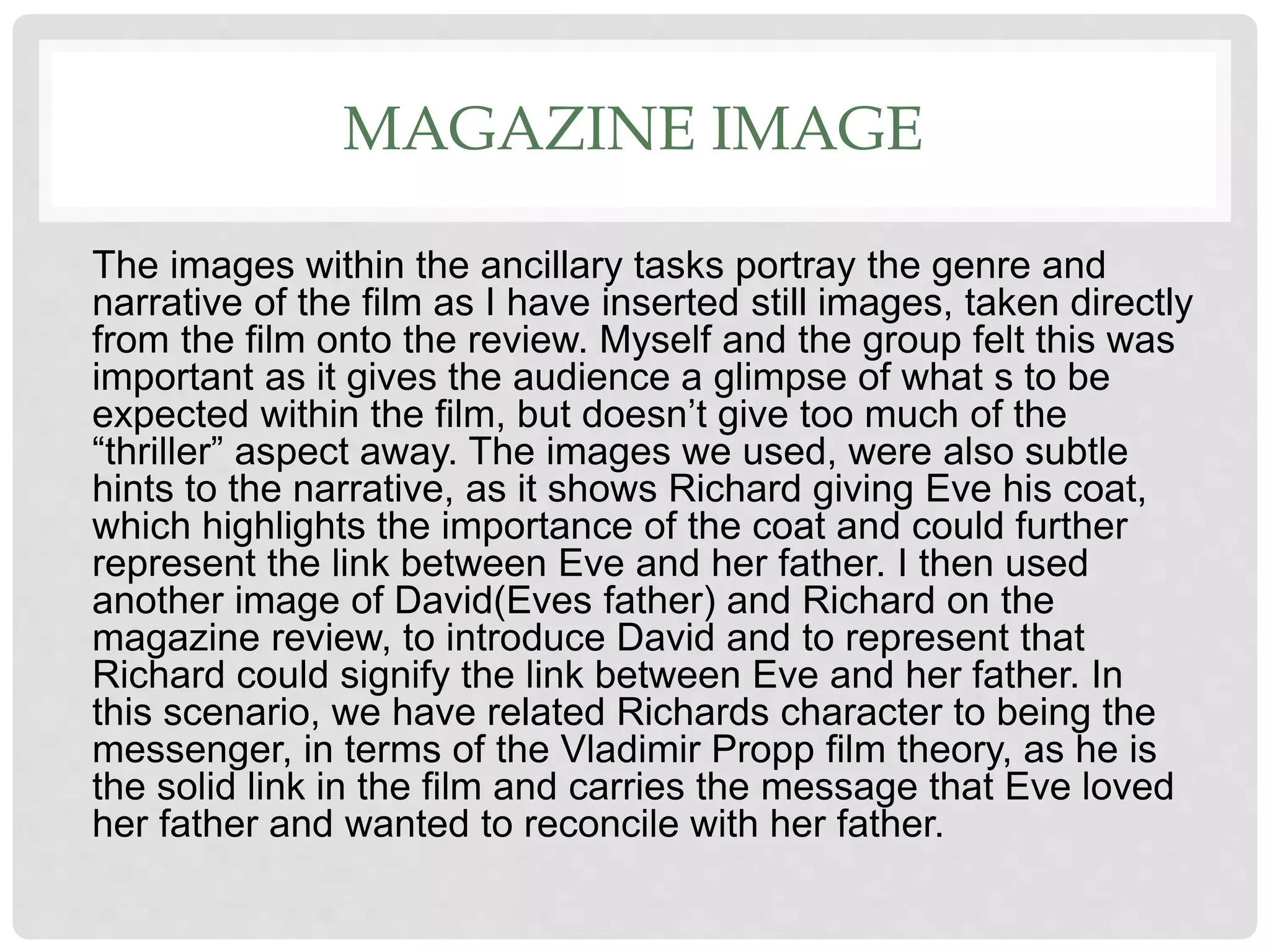 MAGAZINE IMAGE
The images within the ancillary tasks portray the genre and
narrative of the film as I have inserted still images, taken directly
from the film onto the review. Myself and the group felt this was
important as it gives the audience a glimpse of what s to be
expected within the film, but doesn’t give too much of the
“thriller” aspect away. The images we used, were also subtle
hints to the narrative, as it shows Richard giving Eve his coat,
which highlights the importance of the coat and could further
represent the link between Eve and her father. I then used
another image of David(Eves father) and Richard on the
magazine review, to introduce David and to represent that
Richard could signify the link between Eve and her father. In
this scenario, we have related Richards character to being the
messenger, in terms of the Vladimir Propp film theory, as he is
the solid link in the film and carries the message that Eve loved
her father and wanted to reconcile with her father.
 