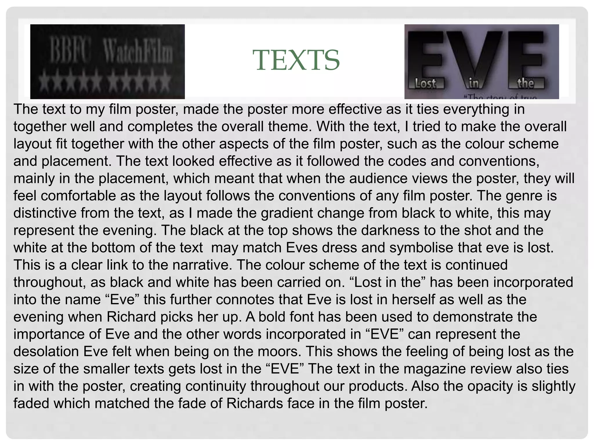 TEXTS
The text to my film poster, made the poster more effective as it ties everything in
together well and completes the overall theme. With the text, I tried to make the overall
layout fit together with the other aspects of the film poster, such as the colour scheme
and placement. The text looked effective as it followed the codes and conventions,
mainly in the placement, which meant that when the audience views the poster, they will
feel comfortable as the layout follows the conventions of any film poster. The genre is
distinctive from the text, as I made the gradient change from black to white, this may
represent the evening. The black at the top shows the darkness to the shot and the
white at the bottom of the text may match Eves dress and symbolise that eve is lost.
This is a clear link to the narrative. The colour scheme of the text is continued
throughout, as black and white has been carried on. “Lost in the” has been incorporated
into the name “Eve” this further connotes that Eve is lost in herself as well as the
evening when Richard picks her up. A bold font has been used to demonstrate the
importance of Eve and the other words incorporated in “EVE” can represent the
desolation Eve felt when being on the moors. This shows the feeling of being lost as the
size of the smaller texts gets lost in the “EVE” The text in the magazine review also ties
in with the poster, creating continuity throughout our products. Also the opacity is slightly
faded which matched the fade of Richards face in the film poster.
 