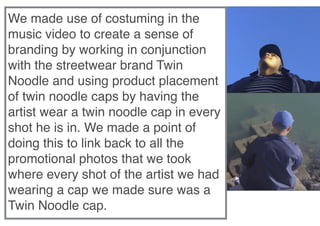  
We made use of costuming in the
music video to create a sense of
branding by working in conjunction
with the streetwear brand Twin
Noodle and using product placement
of twin noodle caps by having the
artist wear a twin noodle cap in every
shot he is in. We made a point of
doing this to link back to all the
promotional photos that we took
where every shot of the artist we had
wearing a cap we made sure was a
Twin Noodle cap.
 