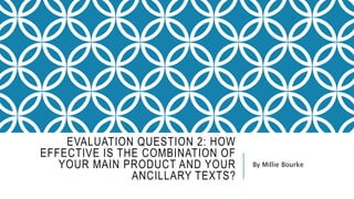 EVALUATION QUESTION 2: HOW
EFFECTIVE IS THE COMBINATION OF
YOUR MAIN PRODUCT AND YOUR
ANCILLARY TEXTS?
By Millie Bourke
 