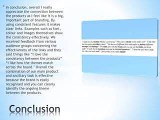 * In conclusion, overall I really
appreciate the connection between
the products as I feel like it is a big,
important part of branding. By
using consistent features it makes
clear links. Examples such as font,
colour and images themselves show
the consistency effectively. We
received feedback from various
audience groups concerning the
effectiveness of the links and they
said things like “I love the
consistency between the products”
“I like how the themes match
across the board." Overall the
combination of our main product
and ancillary task is effective
because the brand is easily
recognised and you can clearly
identify the ongoing theme
between the products.
 