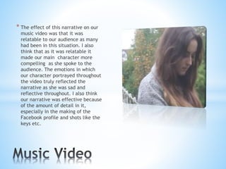 * The effect of this narrative on our
music video was that it was
relatable to our audience as many
had been in this situation. I also
think that as it was relatable it
made our main character more
compelling as she spoke to the
audience. The emotions in which
our character portrayed throughout
the video truly reflected the
narrative as she was sad and
reflective throughout. I also think
our narrative was effective because
of the amount of detail in it,
especially in the making of the
Facebook profile and shots like the
keys etc.
 