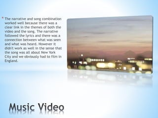 * The narrative and song combination
worked well because there was a
clear link in the themes of both the
video and the song. The narrative
followed the lyrics and there was a
connection between what was seen
and what was heard. However it
didn't work as well in the sense that
the song was all about New York
City and we obviously had to film in
England.
 