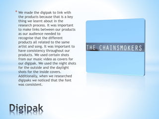 * We made the digipak to link with
the products because that is a key
thing we learnt about in the
research process. It was important
to make links between our products
as our audience needed to
recognise that the different
products all related to the same
artist and song. It was important to
have consistency throughout our
products. We used certain shots
from our music video as covers for
our digipak. We used the night shots
for the outside and the daylight
shots for the inside covers.
Additionally, when we researched
digipaks we noticed that the font
was consistent.
 