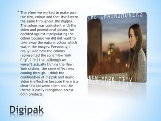 * Therefore we worked to make sure
the size, colour and font itself were
the same throughout the digipak.
The colour was consistent with the
video and promotional poster. We
decided against manipulating the
colour because we did not want to
take away the natural colour which
was in the images. Personally, I
really liked how the colours
represented the song "New York
City". I felt that although we
weren't actually filming the New
York skyline, the same effect was
coming through. I think the
combination of digipak and music
video is effective because there is a
clear link between them and the
theme is easily recognised across
both products.
 