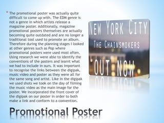 * The promotional poster was actually quite
difficult to come up with. The EDM genre is
not a genre in which artists release a
magazine poster. Additionally, magazine
promotional posters themselves are actually
becoming quite outdated and are no longer a
traditional tool used to promote an album.
Therefore during the planning stages I looked
at other genres such as Pop where
promotional posters were used most often.
Using research we were able to identify the
conventions of the posters and learnt what
we had to include in ours. It was important
to recognise the links between the digipak,
music video and poster as they were all for
the same song and artist. Like in the digipak
we used shots we took on the day of filming
the music video as the main image for the
poster. We incorporated the front cover of
the digipak on our poster in order to both
make a link and conform to a convention.
 