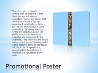 * The effect of the overall
combination of products is that
there is clear evidence of
consistency across the board. Each
individual product is can be
recognised individually as being a
part of this brand and as a stand
alone thing. By having features
which are consistent across the
products it makes them more
effective and recognised by the
audience. They show that the link is
an important part of branding and it
works better in terms of promotion
for the artist. If a product is
recognised by the audience it
improves the reputation of the
artist.
 