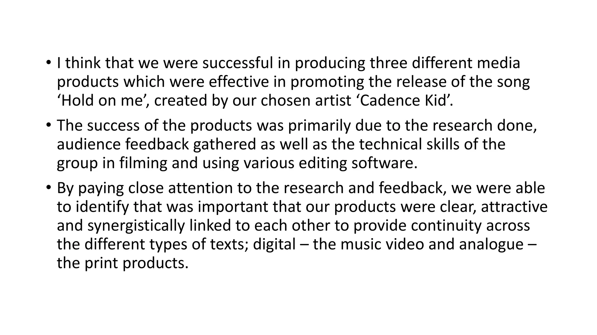 • I think that we were successful in producing three different media
products which were effective in promoting the release of the song
‘Hold on me’, created by our chosen artist ‘Cadence Kid’.
• The success of the products was primarily due to the research done,
audience feedback gathered as well as the technical skills of the
group in filming and using various editing software.
• By paying close attention to the research and feedback, we were able
to identify that was important that our products were clear, attractive
and synergistically linked to each other to provide continuity across
the different types of texts; digital – the music video and analogue –
the print products.
 