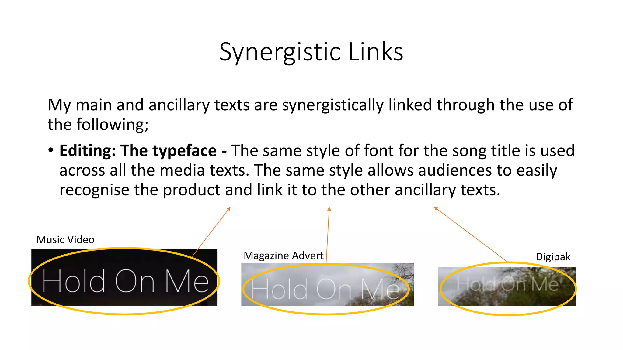 Synergistic Links
My main and ancillary texts are synergistically linked through the use of
the following;
• Editing: The typeface - The same style of font for the song title is used
across all the media texts. The same style allows audiences to easily
recognise the product and link it to the other ancillary texts.
Music Video
Magazine Advert Digipak
 