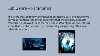 Sub Genre – Paranormal
The short created follows stereotypes associated with the paranormal
horror genre therefore it was important that the ancillary products
created also followed these themes. These stereotypes include having
a fear that is unknown and mysterious things happening often in a
relatable location.
 