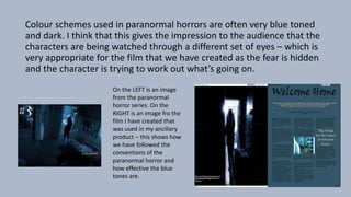 Colour schemes used in paranormal horrors are often very blue toned
and dark. I think that this gives the impression to the audience that the
characters are being watched through a different set of eyes – which is
very appropriate for the film that we have created as the fear is hidden
and the character is trying to work out what’s going on.
On the LEFT is an image
from the paranormal
horror series. On the
RIGHT is an image fro the
film I have created that
was used in my ancillary
product – this shows how
we have followed the
conventions of the
paranormal horror and
how effective the blue
tones are.
 