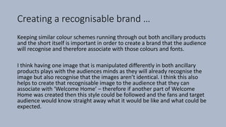 Creating a recognisable brand …
Keeping similar colour schemes running through out both ancillary products
and the short itself is important in order to create a brand that the audience
will recognise and therefore associate with those colours and fonts.
I think having one image that is manipulated differently in both ancillary
products plays with the audiences minds as they will already recognise the
image but also recognise that the images aren’t identical. I think this also
helps to create that recognisable image to the audience that they can
associate with ‘Welcome Home’ – therefore if another part of Welcome
Home was created then this style could be followed and the fans and target
audience would know straight away what it would be like and what could be
expected.
 