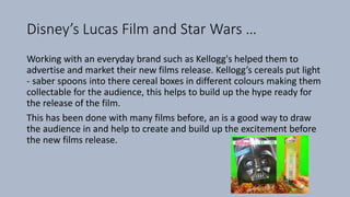 Disney’s Lucas Film and Star Wars …
Working with an everyday brand such as Kellogg's helped them to
advertise and market their new films release. Kellogg’s cereals put light
- saber spoons into there cereal boxes in different colours making them
collectable for the audience, this helps to build up the hype ready for
the release of the film.
This has been done with many films before, an is a good way to draw
the audience in and help to create and build up the excitement before
the new films release.
 