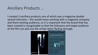 Ancillary Products …
I created 2 ancillary products one of which was a magazine double
spread interview – this would mean working with a magazine company
and there existing audience, so it is important that the brand that has
been created is recognisable so that the followers and target audience
of the film can pick out the article when flicking through.
 