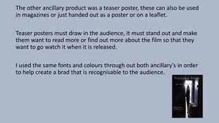 The other ancillary product was a teaser poster, these can also be used
in magazines or just handed out as a poster or on a leaflet.
Teaser posters must draw in the audience, it must stand out and make
them want to read more or find out more about the film so that they
want to go watch it when it is released.
I used the same fonts and colours through out both ancillary's in order
to help create a brad that is recognisable to the audience.
 