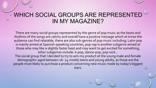 WHICH SOCIAL GROUPS ARE REPRESENTED
IN MY MAGAZINE?
There are many social groups represented by the genre of pop music as the beats and
rhythms of the songs are catchy and overall have a positive message which at times the
audience can find relatable, there are also sub-genres of pop music including; Latin-pop
is mainly aimed at Spanish-speaking countries, pop-rap is another subgenre aimed at
those who may like a slightly faster beat and may want to get excited for something,
other subgenres include: k-pop, dance-pop, pop rock…
The social group that I decided to try to aim my product at the young male and female
demographic aged between 16- 24 mostly teens and young adults, as these are the
people most likely to purchase a product concerning new music made by today’s biggest
stars.
 