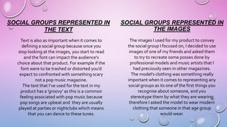 SOCIAL GROUPS REPRESENTED IN
THE IMAGES
The images I used for my product to convey
the social group I focused on, I decided to use
images of one of my friends and asked them
to try to recreate some posses done by
professional models and music artists that I
had preciously seen in other magazines.
The model’s clothing was something really
important when it comes to representing any
social groups as its one of the first things you
recognise about someone, and you
stereotype them by what they are wearing
therefore I asked the model to wear modern
clothing that someone in that age group
would wear.
SOCIAL GROUPS REPRESENTED IN
THE TEXT
Text is also as important when it comes to
defining a social group because once you
stop looking at the images, you start to read
and the font can impact the audience’s
choice about that product. For example if the
font were to be trashed or distorted you’d
expect to confronted with something scary
not a pop music magazine.
The text that I’ve used for the text in my
product has a ’groovy’ as this is a common
feeling associated with pop music because
pop songs are upbeat and they are usually
played at parties or nightclubs which means
that you can dance to these tunes.
 