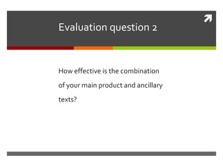 
Evaluation question 2
How effective is the combination
of your main product and ancillary
texts?
 