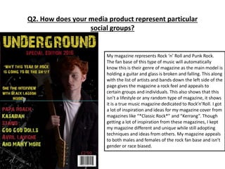 Q2. How does your media product represent particular
social groups?
My magazine represents Rock ‘n’ Roll and Punk Rock.
The fan base of this type of music will automatically
know this is their genre of magazine as the main model is
holding a guitar and glass is broken and falling. This along
with the list of artists and bands down the left side of the
page gives the magazine a rock feel and appeals to
certain groups and individuals. This also shows that this
isn’t a lifestyle or any random type of magazine, it shows
it is a true music magazine dedicated to Rock’n’Roll. I got
a lot of inspiration and ideas for my magazine cover from
magazines like “*Classic Rock*” and “Kerrang”. Though
getting a lot of inspiration from these magazines, I kept
my magazine different and unique while still adopting
techniques and ideas from others. My magazine appeals
to both males and females of the rock fan base and isn’t
gender or race biased.
 