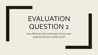EVALUATION
QUESTION 2
How effective is the combination of your main
products and your ancillary texts?
 