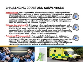 CHALLENGING CODES AND CONVENTIONS
Hospital trailer- The snippet of this documentary trailer is a challenge towards
the codes and conventions of a local news bulletin. This is because snippets
of trailers isn’t used in traditional news bulletin as it doesn’t appear formal.
The reason we included this trailer snippet was because it made our news
bulletin more interesting especially in delivering information to the audience
because it appeared more interesting rather than having the main presenter
say it all. It helps keep the audience engaged.
Wahacca door closing SFX- This sound effect challenges the usual codes and
conventions in a local news bulletin. This is because this door closing sound
effect is abrupt and it captures the audience’s attention straight away
because of the sudden change in audio sound. Local news bulletins usually
don’t have abrupt sounds especially a door which is why this specific sound
effect challenges it since I stands out with it abrupt sound.
Ambulance SFX exaggerated- This sound effect challenges the codes and
conventions of a usual local news bulletin because the ambulance sound
effect used in this news item was over exaggerated in order to emphasis the
accident. In a local news bulletin sound effects sound natural or they go
unnoticed however this sound effect is exaggerated making it be recognised
by the audience almost like a signal to what the news item is about.
 