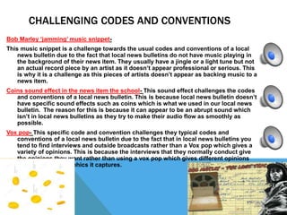 CHALLENGING CODES AND CONVENTIONS
Bob Marley ‘jamming’ music snippet-
This music snippet is a challenge towards the usual codes and conventions of a local
news bulletin due to the fact that local news bulletins do not have music playing in
the background of their news item. They usually have a jingle or a light tune but not
an actual record piece by an artist as it doesn’t appear professional or serious. This
is why it is a challenge as this pieces of artists doesn’t appear as backing music to a
news item.
Coins sound effect in the news item the school- This sound effect challenges the codes
and conventions of a local news bulletin. This is because local news bulletin doesn’t
have specific sound effects such as coins which is what we used in our local news
bulletin. The reason for this is because it can appear to be an abrupt sound which
isn’t in local news bulletins as they try to make their audio flow as smoothly as
possible.
Vox pop- This specific code and convention challenges they typical codes and
conventions of a local news bulletin due to the fact that in local news bulletins you
tend to find interviews and outside broadcasts rather than a Vox pop which gives a
variety of opinions. This is because the interviews that they normally conduct give
the opinions they want rather than using a vox pop which gives different opinions
due to the demographics it captures.
 