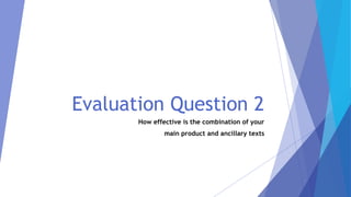 Evaluation Question 2
How effective is the combination of your
main product and ancillary texts
 