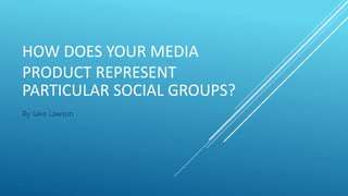 HOW DOES YOUR MEDIA
PRODUCT REPRESENT
PARTICULAR SOCIAL GROUPS?
By Jake Lawson
 