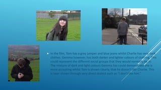  In the film, Tom has a grey jumper and blue jeans whilst Charlie has very dark
clothes. Gemma however, has both darker and lighter colours of clothing. This
could represent the different social groups that they would normally be in.
The mixture of dark and light colours Gemma has could demonstrate she is
more accepting whilst Tom is shown clearly, that he doesn’t like Charlie. This
is later shown through very direct dialect such as “I don’t like him.”
 