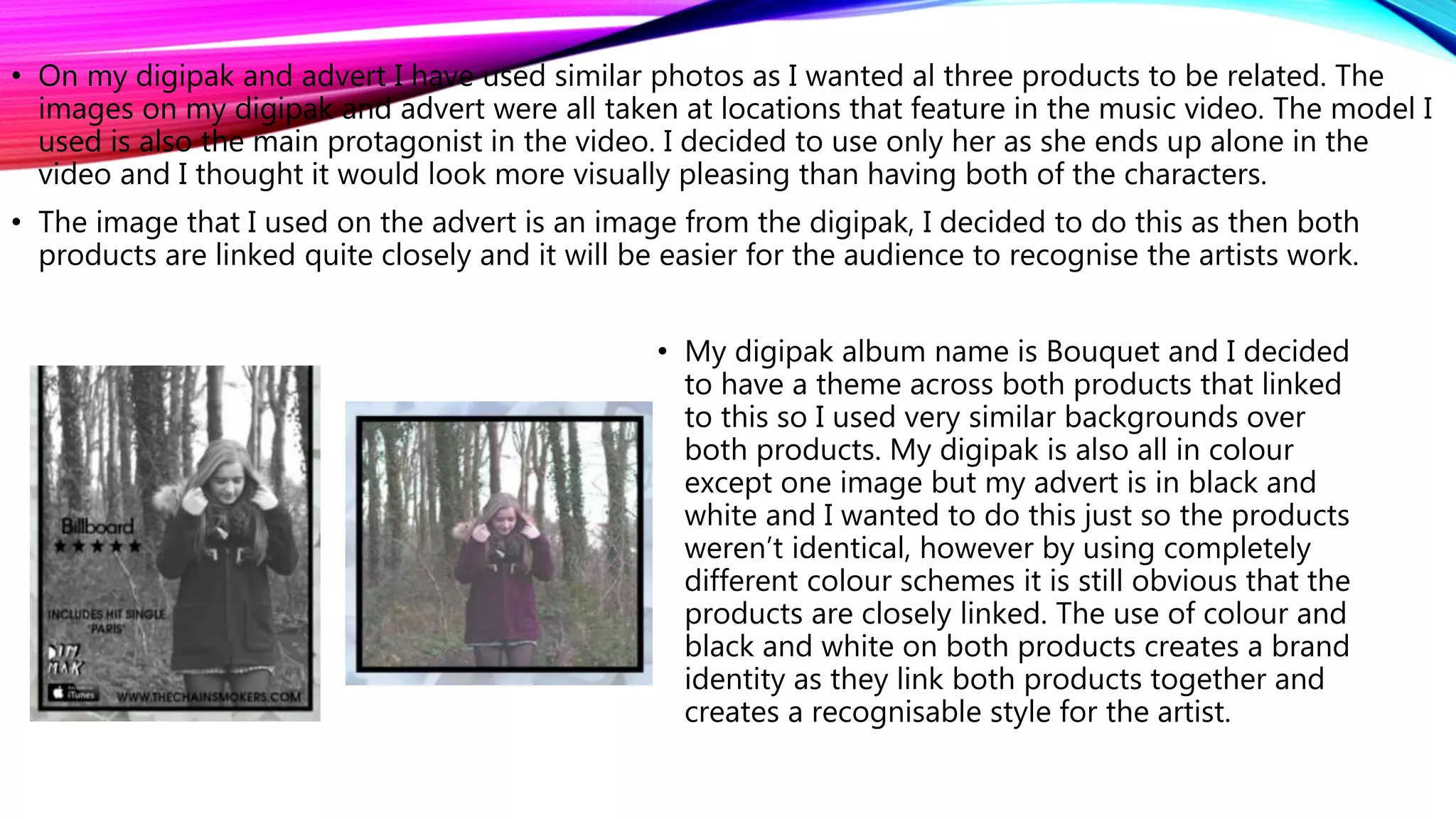 • On my digipak and advert I have used similar photos as I wanted al three products to be related. The
images on my digipak and advert were all taken at locations that feature in the music video. The model I
used is also the main protagonist in the video. I decided to use only her as she ends up alone in the
video and I thought it would look more visually pleasing than having both of the characters.
• The image that I used on the advert is an image from the digipak, I decided to do this as then both
products are linked quite closely and it will be easier for the audience to recognise the artists work.
• My digipak album name is Bouquet and I decided
to have a theme across both products that linked
to this so I used very similar backgrounds over
both products. My digipak is also all in colour
except one image but my advert is in black and
white and I wanted to do this just so the products
weren’t identical, however by using completely
different colour schemes it is still obvious that the
products are closely linked. The use of colour and
black and white on both products creates a brand
identity as they link both products together and
creates a recognisable style for the artist.
 