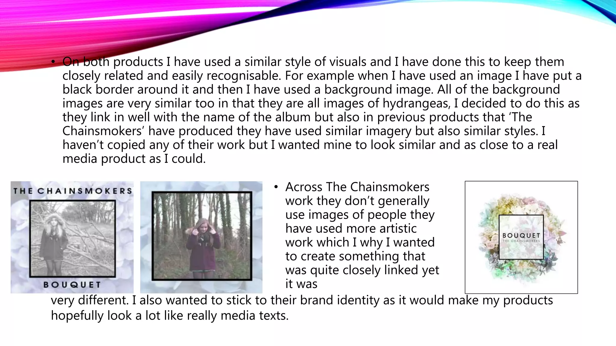 • On both products I have used a similar style of visuals and I have done this to keep them
closely related and easily recognisable. For example when I have used an image I have put a
black border around it and then I have used a background image. All of the background
images are very similar too in that they are all images of hydrangeas, I decided to do this as
they link in well with the name of the album but also in previous products that ‘The
Chainsmokers’ have produced they have used similar imagery but also similar styles. I
haven’t copied any of their work but I wanted mine to look similar and as close to a real
media product as I could.
• Across The Chainsmokers
work they don’t generally
use images of people they
have used more artistic
work which I why I wanted
to create something that
was quite closely linked yet
it was
very different. I also wanted to stick to their brand identity as it would make my products
hopefully look a lot like really media texts.
 