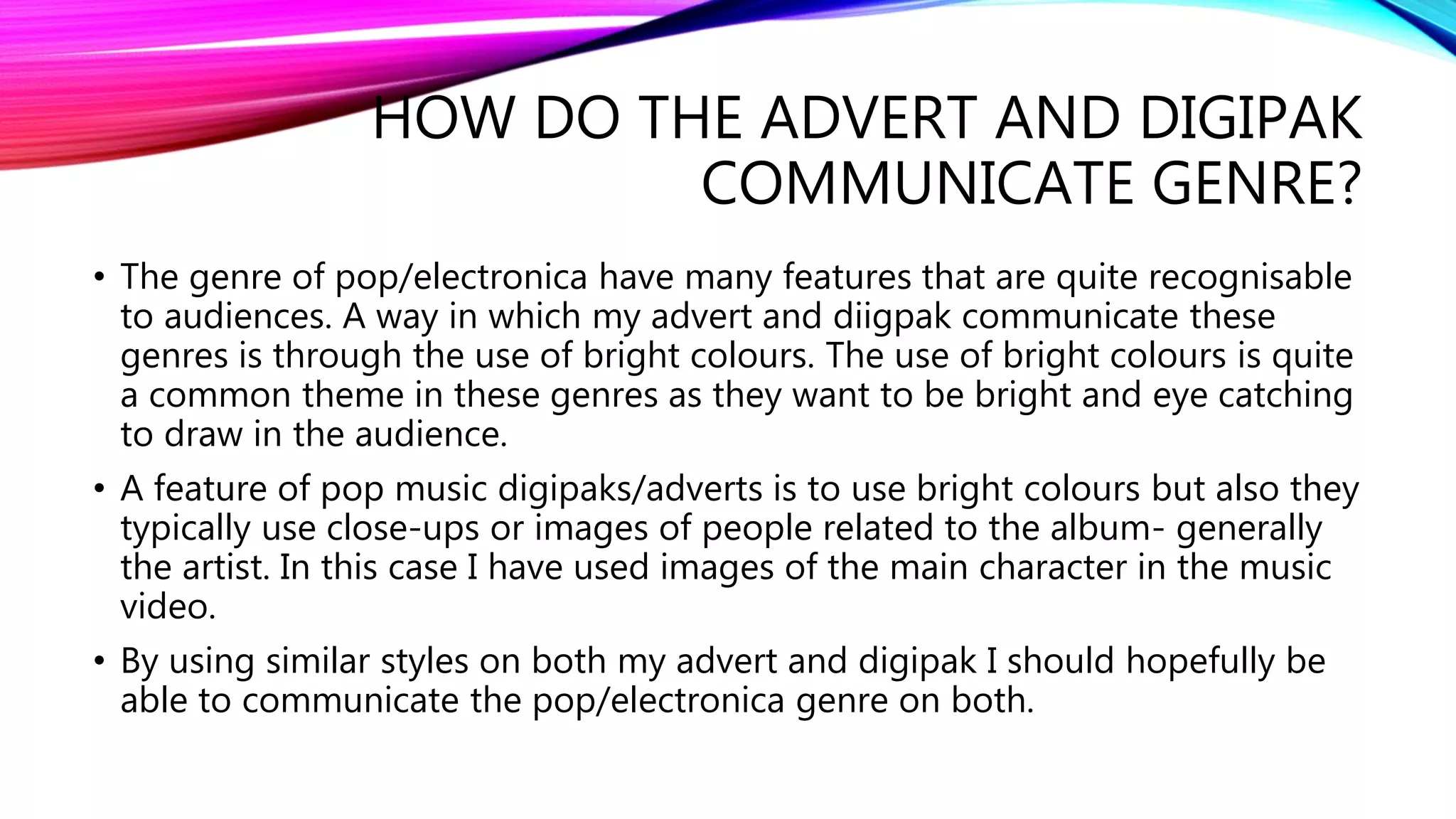 HOW DO THE ADVERT AND DIGIPAK
COMMUNICATE GENRE?
• The genre of pop/electronica have many features that are quite recognisable
to audiences. A way in which my advert and diigpak communicate these
genres is through the use of bright colours. The use of bright colours is quite
a common theme in these genres as they want to be bright and eye catching
to draw in the audience.
• A feature of pop music digipaks/adverts is to use bright colours but also they
typically use close-ups or images of people related to the album- generally
the artist. In this case I have used images of the main character in the music
video.
• By using similar styles on both my advert and digipak I should hopefully be
able to communicate the pop/electronica genre on both.
 