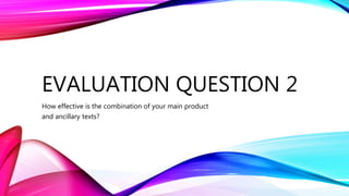 EVALUATION QUESTION 2
How effective is the combination of your main product
and ancillary texts?
 
