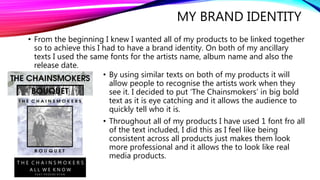 MY BRAND IDENTITY
• From the beginning I knew I wanted all of my products to be linked together
so to achieve this I had to have a brand identity. On both of my ancillary
texts I used the same fonts for the artists name, album name and also the
release date.
• By using similar texts on both of my products it will
allow people to recognise the artists work when they
see it. I decided to put ‘The Chainsmokers’ in big bold
text as it is eye catching and it allows the audience to
quickly tell who it is.
• Throughout all of my products I have used 1 font fro all
of the text included, I did this as I feel like being
consistent across all products just makes them look
more professional and it allows the to look like real
media products.
 