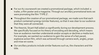 ■ For ourA2 coursework we created a promotional package, which included: a
trailer, a film poster and a magazine.Through our ancillary promotional texts we
were promoting the film ‘TYPE Z’.
■ Throughout the creation of our promotional package, we made sure that each
product contained synergy (similar features), so that it was clear to our audience
that they were all connected.
■ The theorist, Stuart Hall aided us significantly during our development process.
We specifically focused on his theory of encoding and decoding, which means
how an audience member understands and/or accepts or declines a media text.
For example, we wanted our audience to gain the sense of a fast paced,
explosive action film, which was achieved through camera work, angles, props
and mise-en-scene.
■ Our ancillary products include similar features such as, the characters and the
title.
 