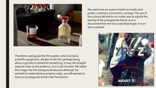 We used mise-en-scene in both our trailer and
poster, creating a connection, synergy.The use of
the science lab within our trailer was to signify the
testing of the protagonists blood, as it is
discovered that she has a rare blood type. In turn
she is wanted.
Therefore, seeing just the film poster, which contains
scientific equipment, alludes to the film perhaps being
about a girl who is tested for something, it may not straight
away be clear to the audience, but it aids the plot.We faded
this image into the background because although we
wanted to create obvious enigma codes, we still wanted to
have our protagonist as the main focal point.
 