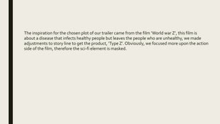 The inspiration for the chosen plot of our trailer came from the film ‘World war Z’, this film is
about a disease that infects healthy people but leaves the people who are unhealthy, we made
adjustments to story line to get the product, ‘Type Z’. Obviously, we focused more upon the action
side of the film, therefore the sci-fi element is masked.
 